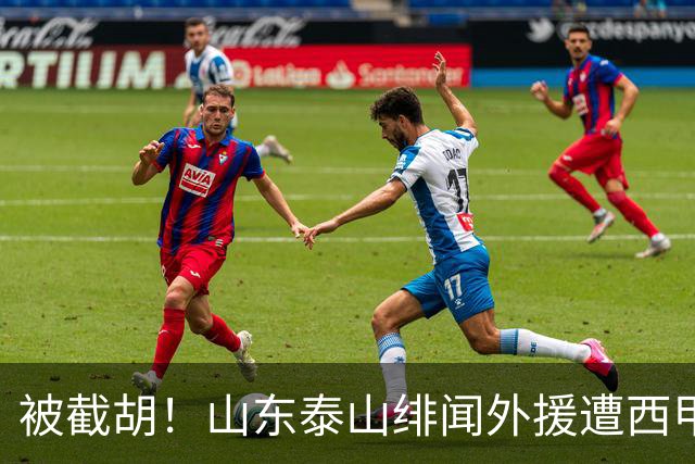 被截胡！山东泰山绯闻外援遭西甲豪门争抢，夏窗换外援又泡汤了